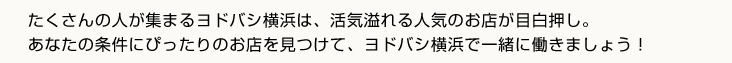 たくさんの人が集まるヨドバシ横浜は、活気溢れる人気のお店が目白押し。あなたの条件にぴったりのお店を見つけて、ヨドバシ横浜で一緒に働きましょう！